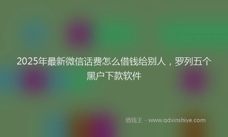 2025年最新微信话费怎么借钱给别人，罗列五个黑户下款软件