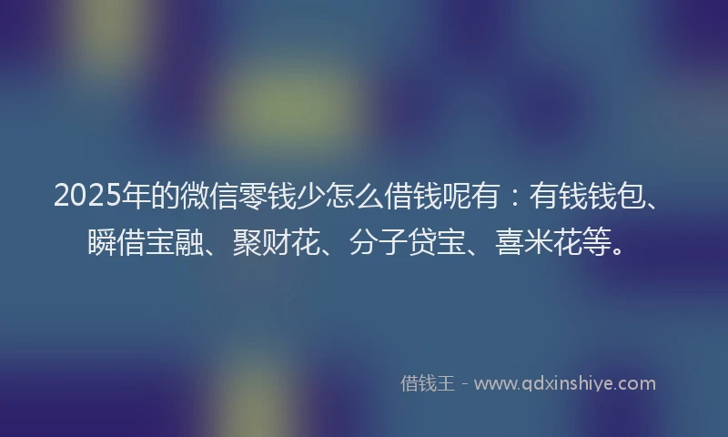 2025年的微信零钱少怎么借钱呢有：有钱钱包、瞬借宝融、聚财花、分子贷宝、喜米花等。