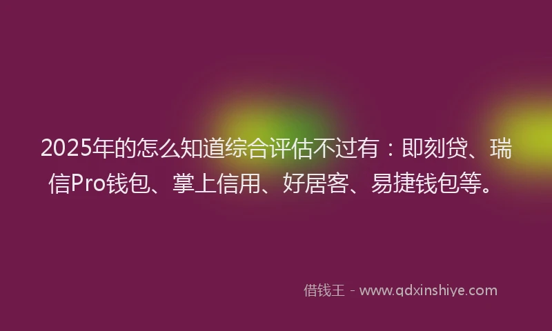 2025年的怎么知道综合评估不过有：即刻贷、瑞信Pro钱包、掌上信用、好居客、易捷钱包等。