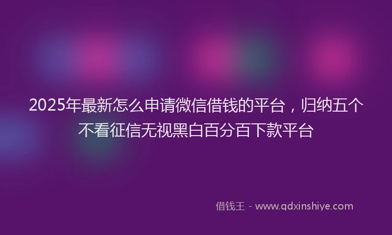 2025年最新怎么申请微信借钱的平台，归纳五个不看征信无视黑白百分百下款平台