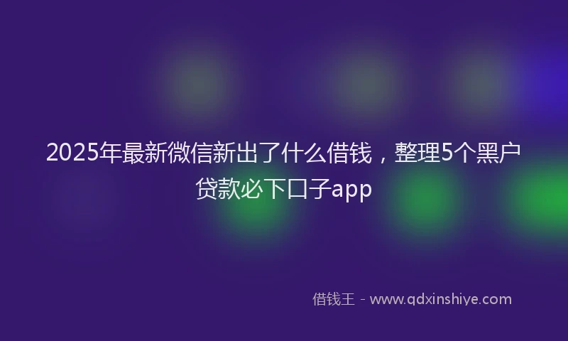 2025年最新微信新出了什么借钱，整理5个黑户贷款必下口子app