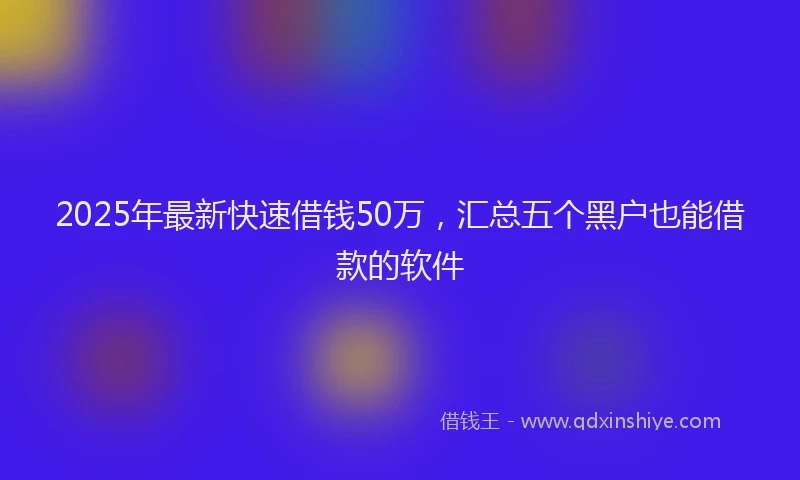 2025年最新快速借钱50万，汇总五个黑户也能借款的软件
