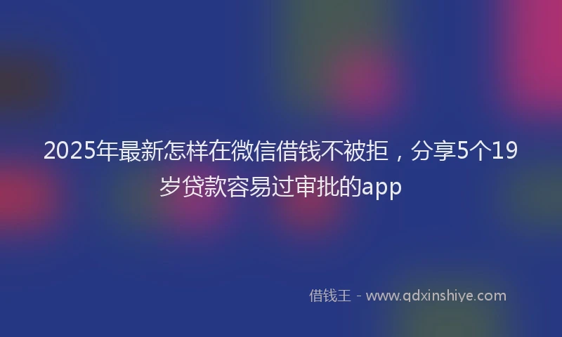 2025年最新怎样在微信借钱不被拒，分享5个19岁贷款容易过审批的app