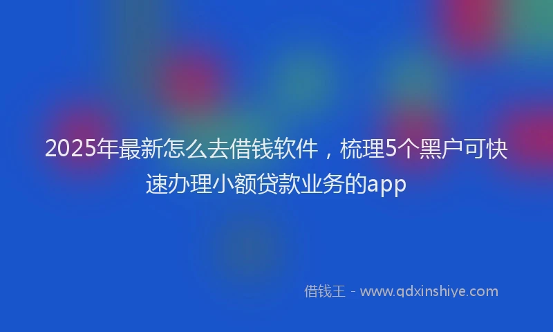 2025年最新怎么去借钱软件，梳理5个黑户可快速办理小额贷款业务的app