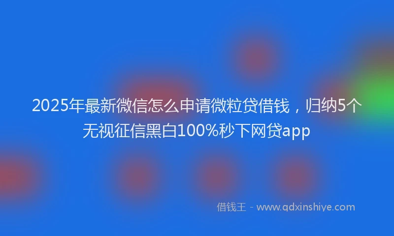 2025年最新微信怎么申请微粒贷借钱，归纳5个无视征信黑白100%秒下网贷app