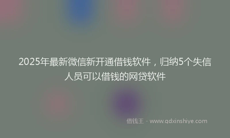 2025年最新微信新开通借钱软件，归纳5个失信人员可以借钱的网贷软件