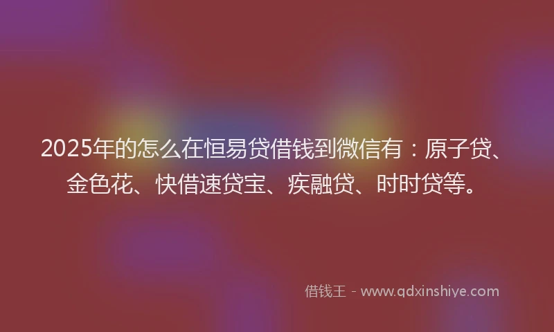 2025年的怎么在恒易贷借钱到微信有：原子贷、金色花、快借速贷宝、疾融贷、时时贷等。