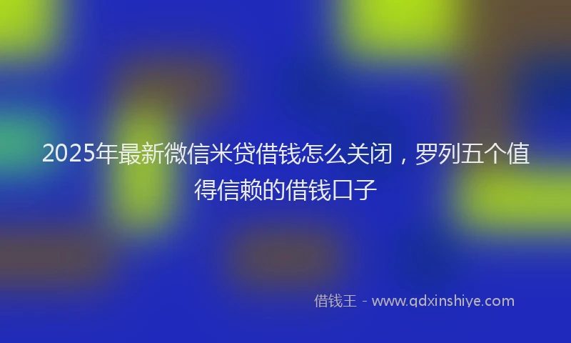 2025年最新微信米贷借钱怎么关闭，罗列五个值得信赖的借钱口子