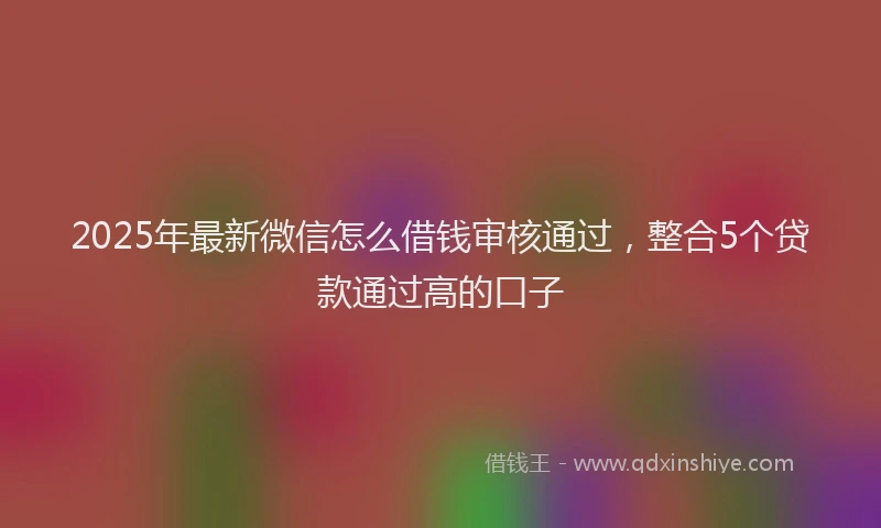 2025年最新微信怎么借钱审核通过，整合5个贷款通过高的口子