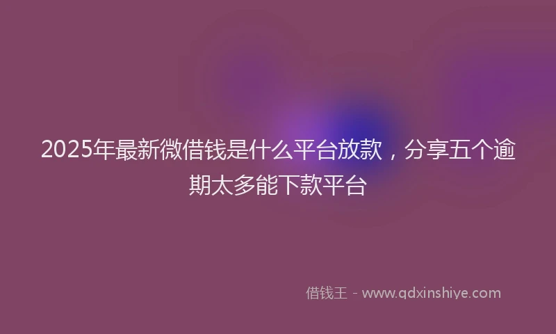 2025年最新微借钱是什么平台放款，分享五个逾期太多能下款平台