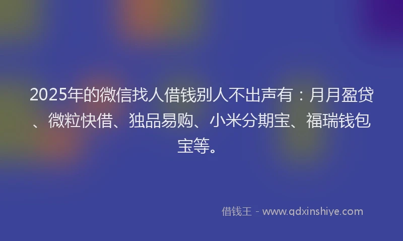 2025年的微信找人借钱别人不出声有：月月盈贷、微粒快借、独品易购、小米分期宝、福瑞钱包宝等。