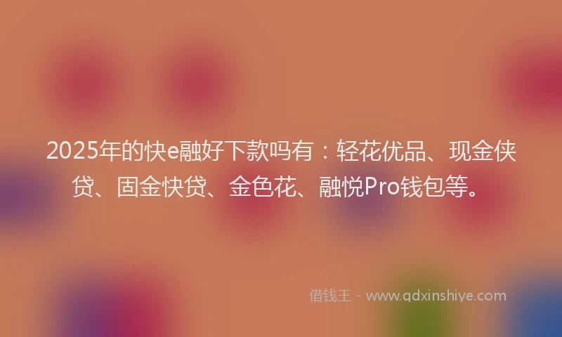 2025年的快e融好下款吗有：轻花优品、现金侠贷、固金快贷、金色花、融悦Pro钱包等。