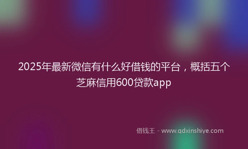 2025年最新微信有什么好借钱的平台，概括五个芝麻信用600贷款app