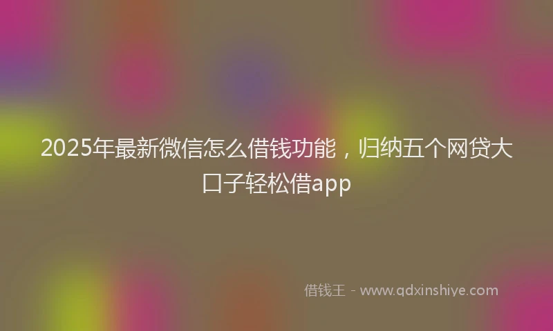 2025年最新微信怎么借钱功能，归纳五个网贷大口子轻松借app