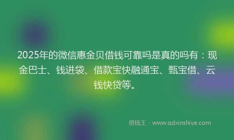 2025年的微信惠金贝借钱可靠吗是真的吗有：现金巴士、钱进袋、借款宝快融通宝、甄宝借、云钱快贷等。