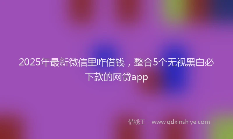 2025年最新微信里咋借钱，整合5个无视黑白必下款的网贷app