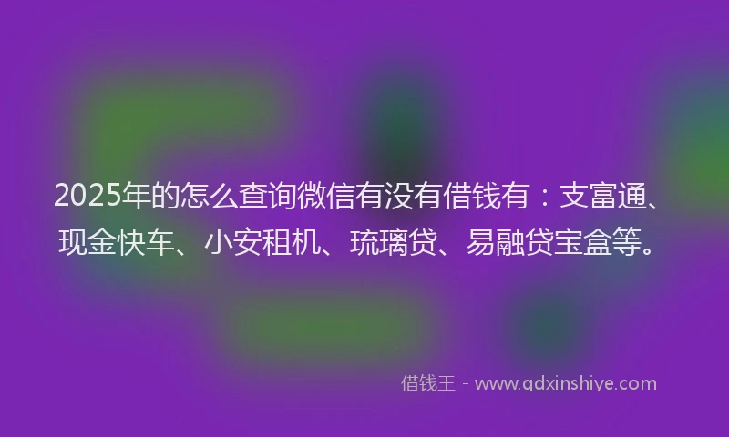 2025年的怎么查询微信有没有借钱有：支富通、现金快车、小安租机、琉璃贷、易融贷宝盒等。