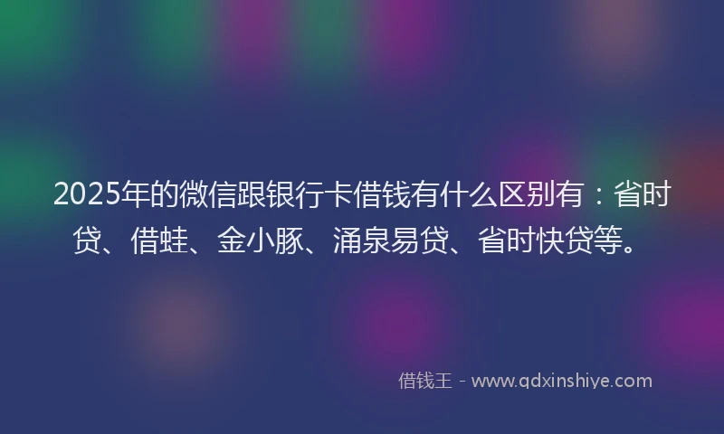 2025年的微信跟银行卡借钱有什么区别有：省时贷、借蛙、金小豚、涌泉易贷、省时快贷等。