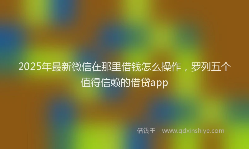 2025年最新微信在那里借钱怎么操作，罗列五个值得信赖的借贷app