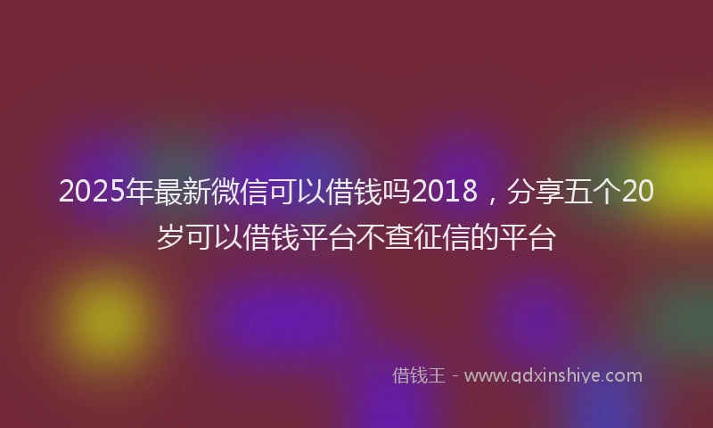 2025年最新微信可以借钱吗2018，分享五个20岁可以借钱平台不查征信的平台