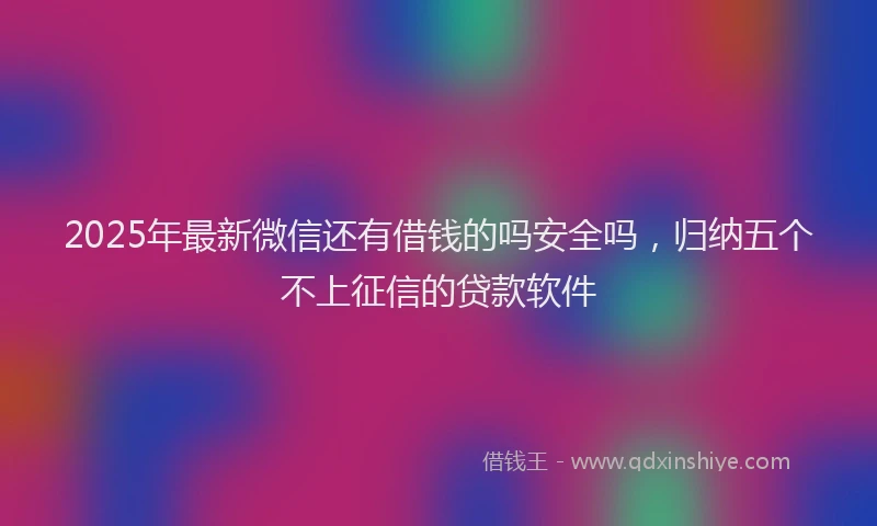2025年最新微信还有借钱的吗安全吗，归纳五个不上征信的贷款软件