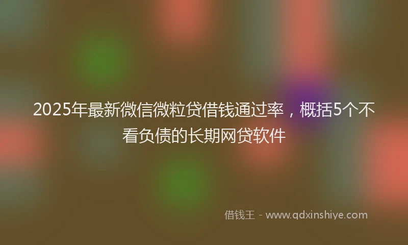 2025年最新微信微粒贷借钱通过率，概括5个不看负债的长期网贷软件
