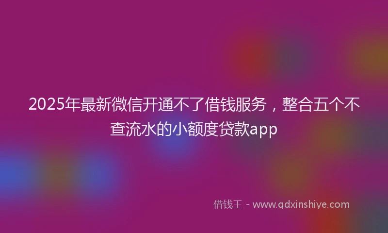 2025年最新微信开通不了借钱服务，整合五个不查流水的小额度贷款app