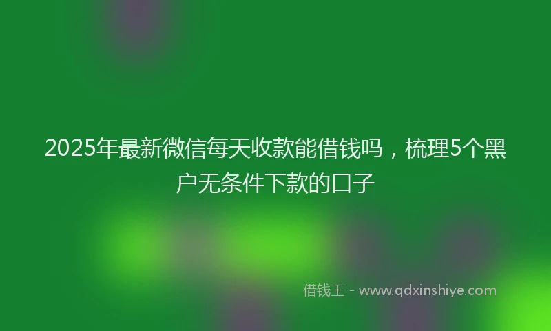 2025年最新微信每天收款能借钱吗，梳理5个黑户无条件下款的口子