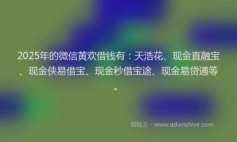 2025年的微信黄欢借钱有：天浩花、现金直融宝、现金侠易借宝、现金秒借宝途、现金易贷通等。