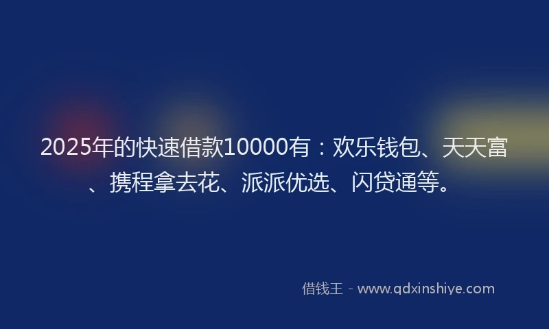 2025年的快速借款10000有：欢乐钱包、天天富、携程拿去花、派派优选、闪贷通等。