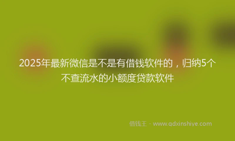 2025年最新微信是不是有借钱软件的，归纳5个不查流水的小额度贷款软件
