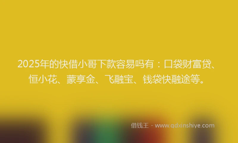 2025年的快借小哥下款容易吗有：口袋财富贷、恒小花、蒙享金、飞融宝、钱袋快融途等。
