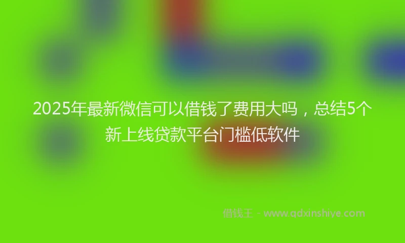 2025年最新微信可以借钱了费用大吗,总结5个新上线贷款平台门槛低软件