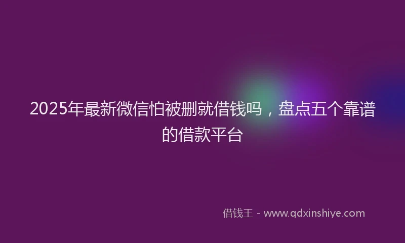 2025年最新微信怕被删就借钱吗，盘点五个靠谱的借款平台
