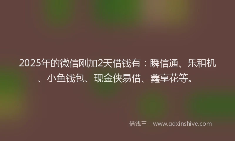 2025年的微信刚加2天借钱有：瞬信通、乐租机、小鱼钱包、现金侠易借、鑫享花等。