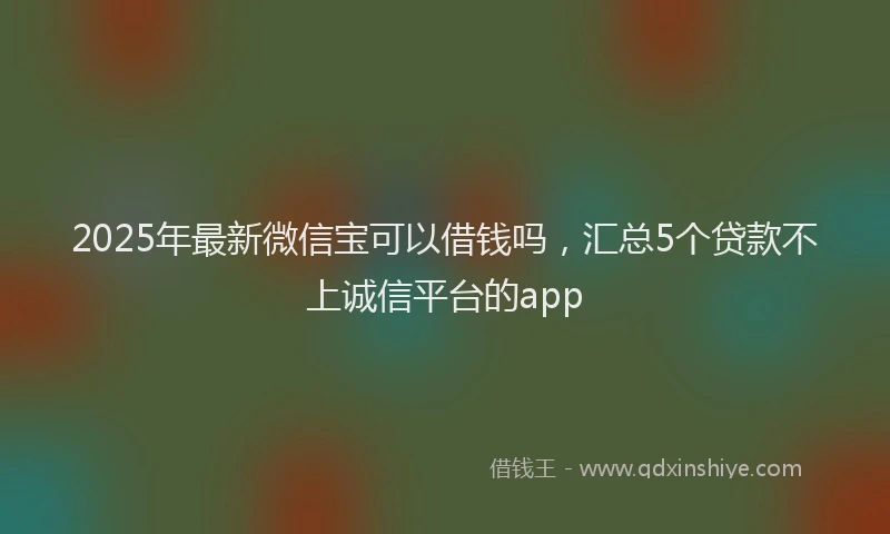 2025年最新微信宝可以借钱吗，汇总5个贷款不上诚信平台的app
