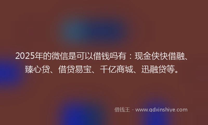 2025年的微信是可以借钱吗有：现金侠快借融、臻心贷、借贷易宝、千亿商城、迅融贷等。