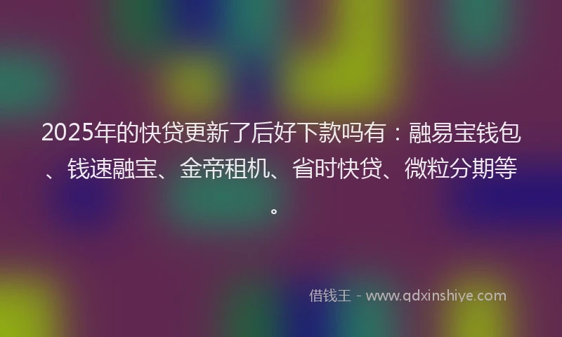 2025年的快贷更新了后好下款吗有：融易宝钱包、钱速融宝、金帝租机、省时快贷、微粒分期等。