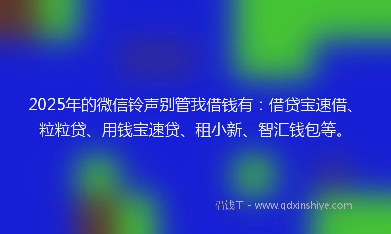 2025年的微信铃声别管我借钱有：借贷宝速借、粒粒贷、用钱宝速贷、租小新、智汇钱包等。