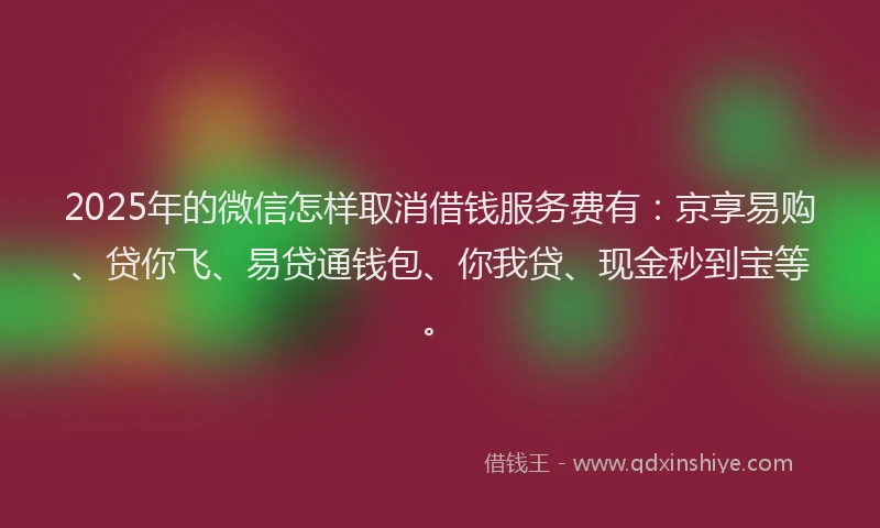 2025年的微信怎样取消借钱服务费有：京享易购、贷你飞、易贷通钱包、你我贷、现金秒到宝等。