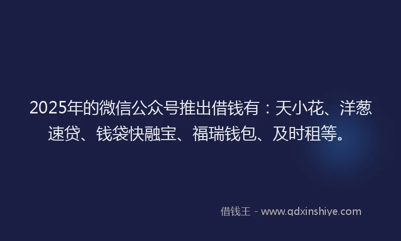 2025年的微信公众号推出借钱有：天小花、洋葱速贷、钱袋快融宝、福瑞钱包、及时租等。