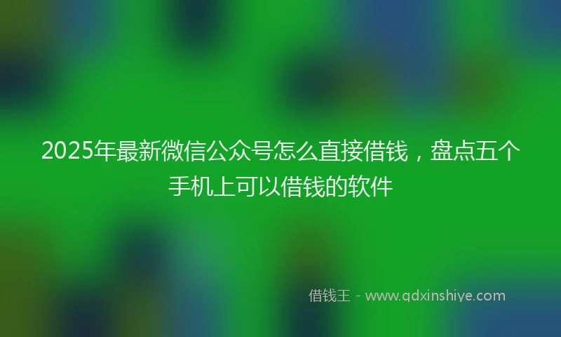 2025年最新微信公众号怎么直接借钱，盘点五个手机上可以借钱的软件