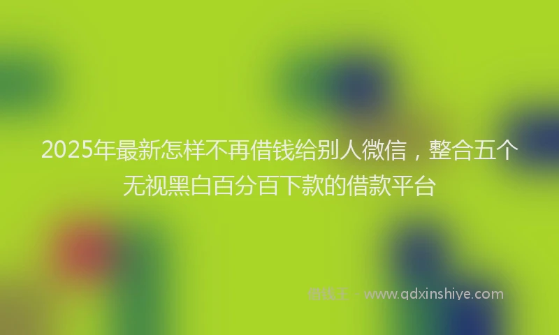2025年最新怎样不再借钱给别人微信，整合五个无视黑白百分百下款的借款平台