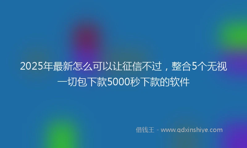 2025年最新怎么可以让征信不过，整合5个无视一切包下款5000秒下款的软件