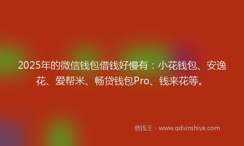 2025年的微信钱包借钱好慢有：小花钱包、安逸花、爱帮米、畅贷钱包Pro、钱来花等。
