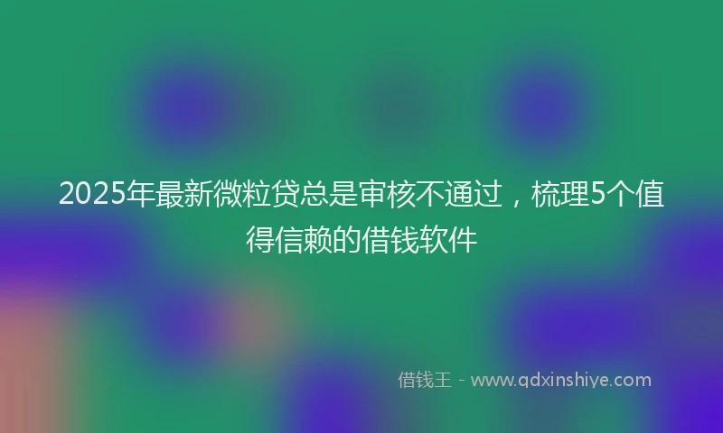 2025年最新微粒贷总是审核不通过，梳理5个值得信赖的借钱软件