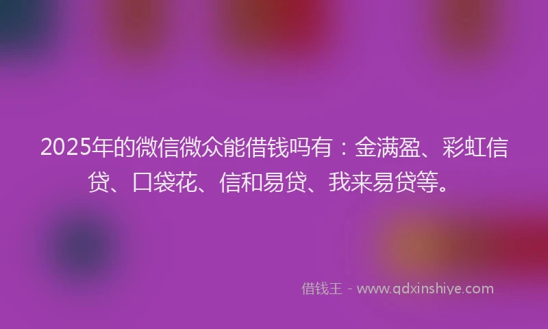 2025年的微信微众能借钱吗有：金满盈、彩虹信贷、口袋花、信和易贷、我来易贷等。