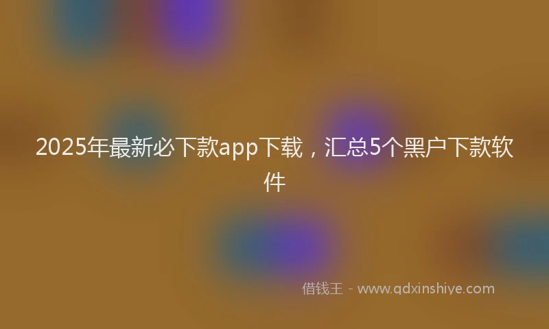 2025年最新必下款app下载，汇总5个黑户下款软件