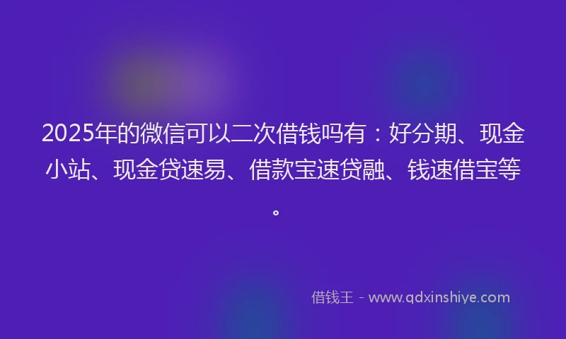 2025年的微信可以二次借钱吗有：好分期、现金小站、现金贷速易、借款宝速贷融、钱速借宝等。