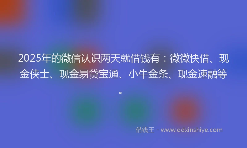 2025年的微信认识两天就借钱有：微微快借、现金侠士、现金易贷宝通、小牛金条、现金速融等。